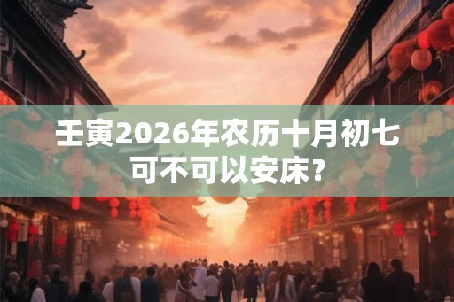 壬寅2026年农历十月初七可不可以安床? 壬寅2026年农历十月初七可不可以安床?