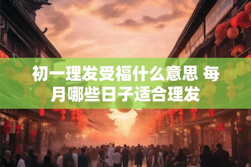 初一理发受福什么意思 每月哪些日子适合理发