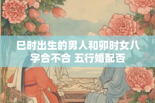 巳时出生的男人和卯时女八字合不合 五行婚配否
