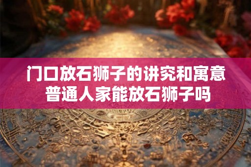 门口放石狮子的讲究和寓意 普通人家能放石狮子吗