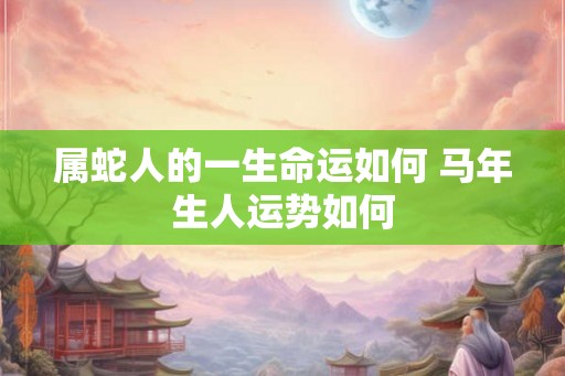 属蛇人的一生命运如何 马年生人运势如何 属蛇人的一生命运如何 马年生人运势如何
