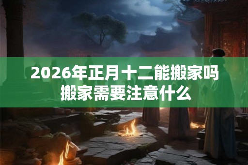 2026年正月十二能搬家吗 搬家需要注意什么 2026年正月十二能搬家吗 搬家需要注意什么