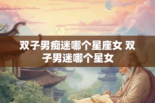 双子男痴迷哪个星座女 双子男迷哪个星女