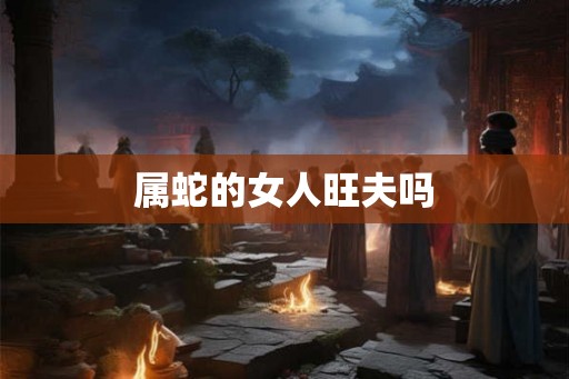 属蛇的女人旺夫吗 属蛇的女人旺夫吗