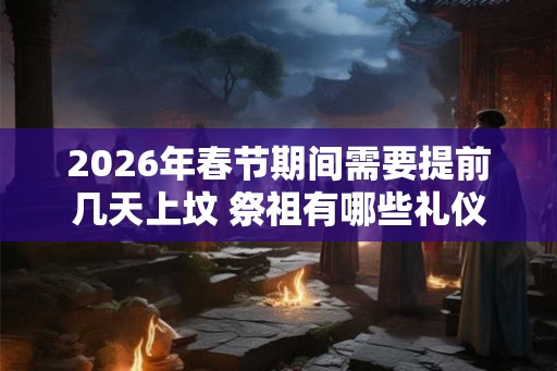 2026年春节期间需要提前几天上坟 祭祖有哪些礼仪习俗