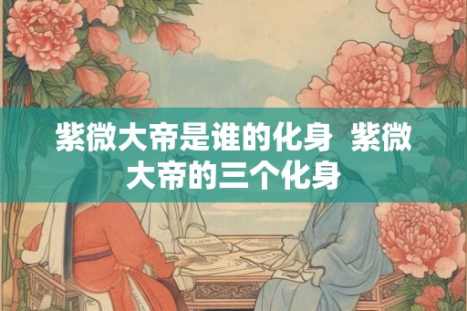紫微大帝是谁的化身  紫微大帝的三个化身