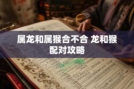 属龙和属猴合不合 龙和猴配对攻略 属龙和属猴合不合 龙和猴配对攻略