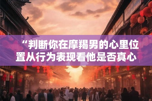 “判断你在摩羯男的心里位置从行为表现看他是否真心爱你” “判断你在摩羯男的心里位置从行为表现看他是否真心爱你”