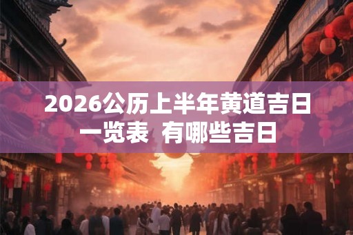 2026公历上半年黄道吉日一览表  有哪些吉日