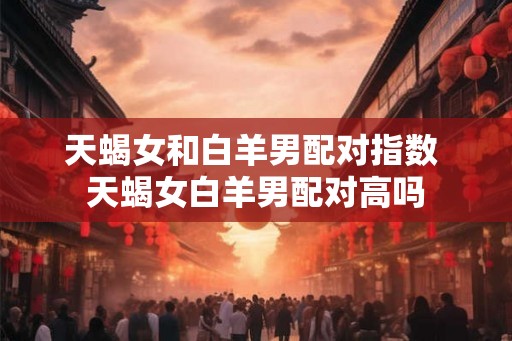 天蝎女和白羊男配对指数 天蝎女白羊男配对高吗 天蝎女和白羊男配对指数 天蝎女白羊男配对高吗