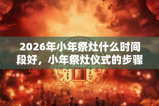 2026年小年祭灶什么时间段好，小年祭灶仪式的步骤
