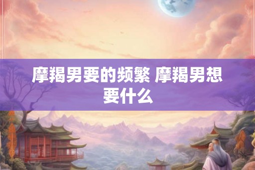 摩羯男要的频繁 摩羯男想要什么 摩羯男要的频繁 摩羯男想要什么