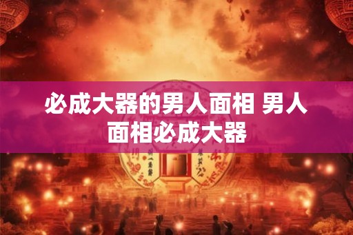 必成大器的男人面相 男人面相必成大器