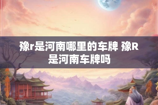 豫r是河南哪里的车牌 豫R是河南车牌吗
