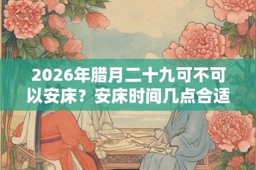 2026年腊月二十九可不可以安床？安床时间几点合适？