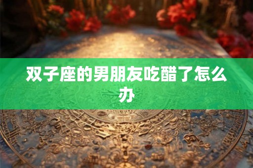 双子座的男朋友吃醋了怎么办 双子座的男朋友吃醋了怎么办