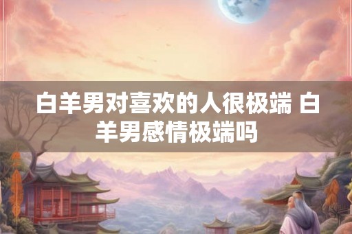 白羊男对喜欢的人很极端 白羊男感情极端吗