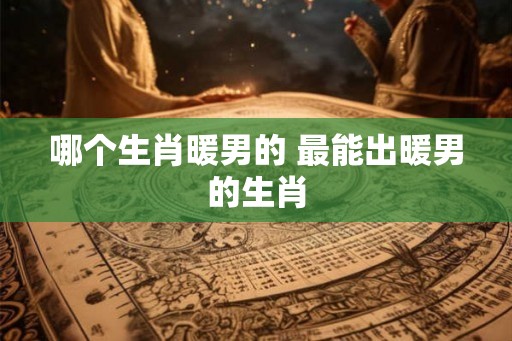 哪个生肖暖男的 最能出暖男的生肖 哪个生肖暖男的 最能出暖男的生肖