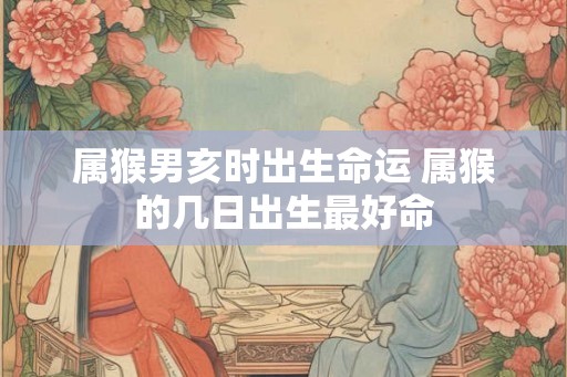 属猴男亥时出生命运 属猴的几日出生最好命