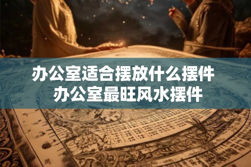 办公室适合摆放什么摆件  办公室最旺风水摆件