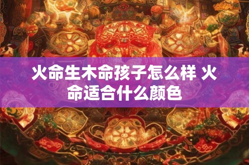 火命生木命孩子怎么样 火命适合什么颜色