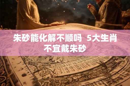 朱砂能化解不顺吗  5大生肖不宜戴朱砂