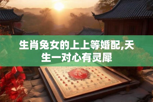 生肖兔女的上上等婚配,天生一对心有灵犀 生肖兔女的上上等婚配,天生一对心有灵犀