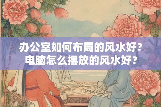 办公室如何布局的风水好？电脑怎么摆放的风水好？