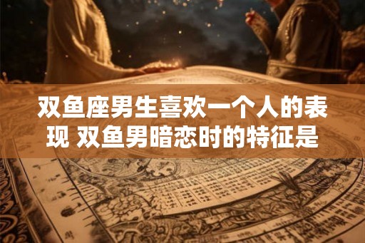 双鱼座男生喜欢一个人的表现 双鱼男暗恋时的特征是什么