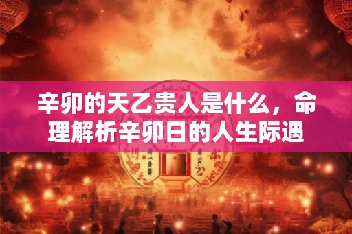 辛卯的天乙贵人是什么，命理解析辛卯日的人生际遇