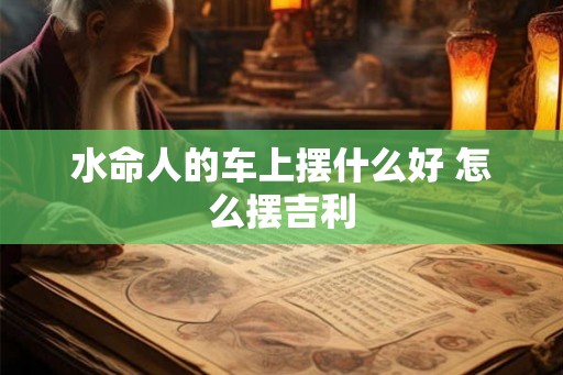 水命人的车上摆什么好 怎么摆吉利
