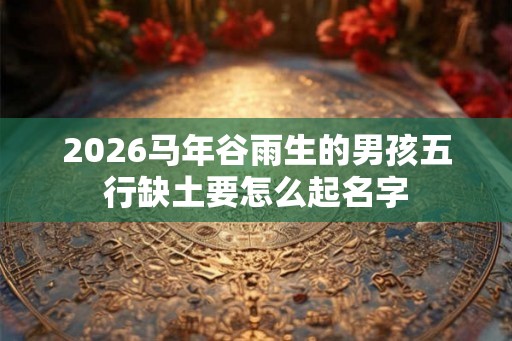 2026马年谷雨生的男孩五行缺土要怎么起名字 2026马年谷雨生的男孩五行缺土要怎么起名字