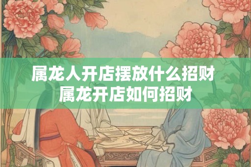 属龙人开店摆放什么招财 属龙开店如何招财