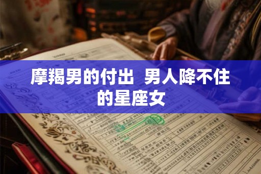 摩羯男的付出 男人降不住的星座女 摩羯男的付出 男人降不住的星座女