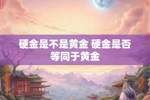 硬金是不是黄金 硬金是否等同于黄金 硬金是不是黄金 硬金是否等同于黄金