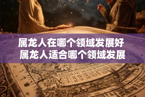 属龙人在哪个领域发展好 属龙人适合哪个领域发展 属龙人在哪个领域发展好 属龙人适合哪个领域发展