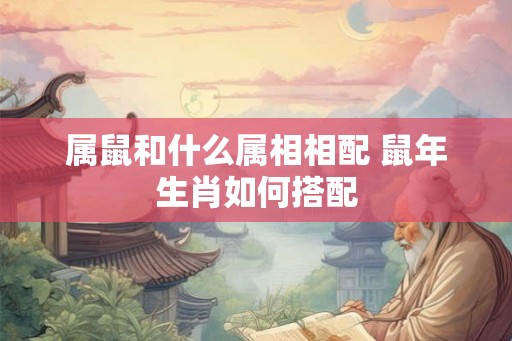 属鼠和什么属相相配 鼠年生肖如何搭配