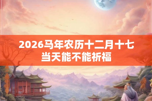 2026马年农历十二月十七当天能不能祈福