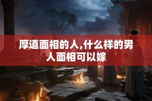 厚道面相的人,什么样的男人面相可以嫁