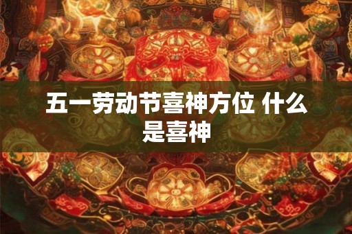 五一劳动节喜神方位 什么是喜神 五一劳动节喜神方位 什么是喜神