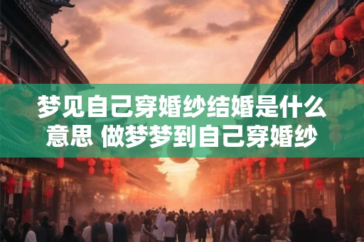 梦见自己穿婚纱结婚是什么意思 做梦梦到自己穿婚纱结婚好不好