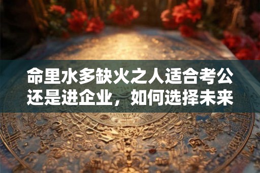 命里水多缺火之人适合考公还是进企业,如何选择未来的道路? 命里水多缺火之人适合考公还是进企业,如何选择未来的道路?