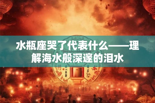 水瓶座哭了代表什么——理解海水般深邃的泪水