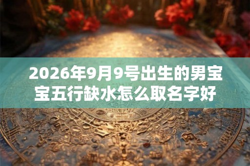 2026年9月9号出生的男宝宝五行缺水怎么取名字好