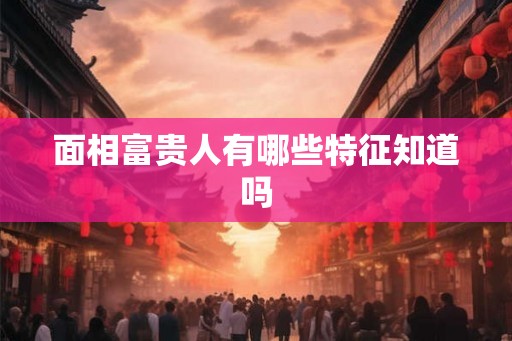 面相富贵人有哪些特征知道吗