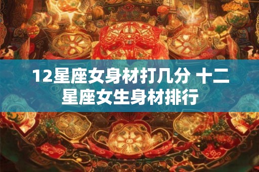 12星座女身材打几分 十二星座女生身材排行 12星座女身材打几分 十二星座女生身材排行