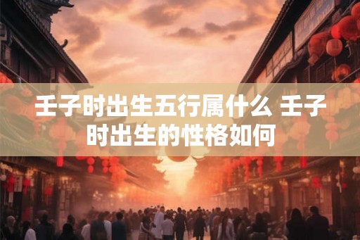 壬子时出生五行属什么 壬子时出生的性格如何