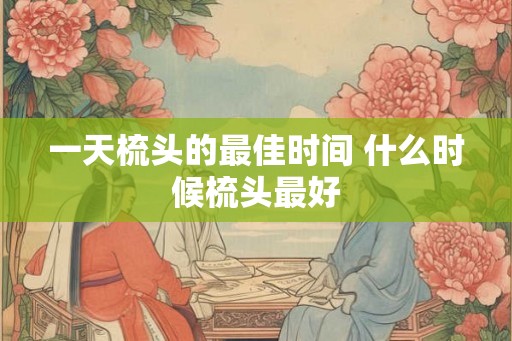一天梳头的最佳时间 什么时候梳头最好 一天梳头的最佳时间 什么时候梳头最好