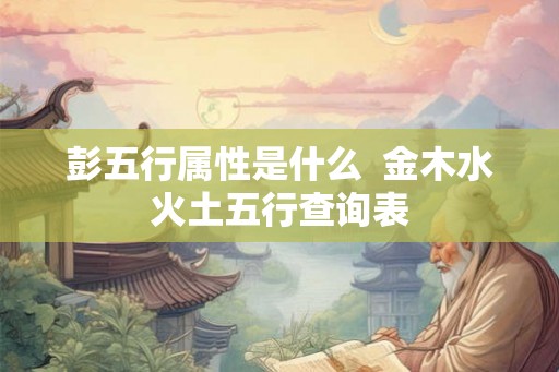 彭五行属性是什么 金木水火土五行查询表 彭五行属性是什么 金木水火土五行查询表
