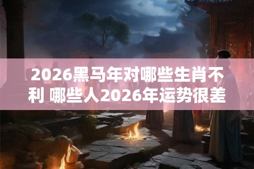 2026黑马年对哪些生肖不利 哪些人2026年运势很差 2026黑马年对哪些生肖不利 哪些人2026年运势很差
